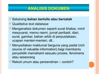 ANALISIS DOKUMEN

 Sebarang bahan bertulis atau bercetak
 Qualitative text database

 Menganalisis dokumen seperti surat khabar, minit
  mesyuarat, memo rasmi, jurnal peribadi, diari,
  surat, gambar, bahan arkib di perpustakaan,
  ucapan menteri-menteri, dll..
 Menyediakan maklumat berguna yang padat (rich
  source of valuable information) bagi membantu
  penyelidik memahami sesuatu proses, fenomena
  atau seseorang
 Rekod umum atau persendirian – contoh?
 