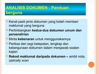 ANALISIS DOKUMEN : Panduan
berguna
 Kenal pasti jenis dokumen yang boleh memberi
  maklumat yang berguna
 Pertimbangkan kedua-dua dokumen umum dan
  persendirian
 Minta kebenaran untuk menggunakannya

 Periksa dari segi ketepatan, lengkap dan
  kebergunaan dokumen dalam menjawab soalan
  kajian
 Rekod maklumat daripada dokumen – ambil nota,
  optically scan
 