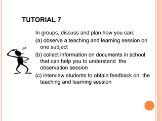 TUTORIAL 7
   In groups, discuss and plan how you can:
   (a) observe a teaching and learning session on
     one subject
   (b) collect information on documents in school
     that can help you to understand the
     observation session
   (c) interview students to obtain feedback on the
     teaching and learning session
 