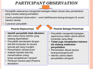 PARTICIPANT OBSERVATION
   Penyelidik sebenarnya mengambil bahagian dalam situasi atau persekitaran
    yang mereka sedang perhatikan
   2 jenis participant observation – overt (aktif/secara terang-terangan) & covert
    (secara rahsia)
   2 peranan penyelidik :

         Peserta Sepenuhnya                         Peserta Sebagai Pemerhati
    • Identiti penyelidik tidak diketahui      • Penyelidik mengambil bahagian
      oleh mana-mana individu yang               sepenuhnya dalam aktiviti-aktiviti
      sedang diperhatikan                        kumpulan yang dikaji
    • Penyelidik berinteraksi dengan           • Tetapi juga menjelaskan bahawa
      ahli-ahli kumpulan itu secara              dia sedang melakukan
      semula jadi yang mungkin                   penyelidikan
    • Pemerhatian rahsia/covert                • Pemerhatian dibuat secara
    • Adakah beretika bila kita                  terang-terangan/overt
      memerhatikan orang                       • elemen utama dalam
      tanpa pengetahuan mereka?                  penyelidikan etnografi
    • Penipuan secara pasif (Passive
      deception)
 