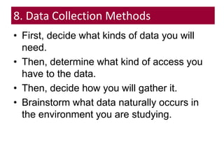 8. Data Collection Methods
• First, decide what kinds of data you will
need.
• Then, determine what kind of access you
have to the data.
• Then, decide how you will gather it.
• Brainstorm what data naturally occurs in
the environment you are studying.
 