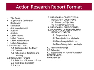 Action Research Report Format
• Title Page
• Supervisor’s Declaration
• Declaration
• Dedication
• Acknowledgement
• Abstract
• Abstrak
• List of Tables
• List of Figures
• List of Abbreviations
• List of Appendices
1.0 INTRODUCTION
1.1 Background of the Study
1.2 Context
1.3 Reflection of Teaching and
Learning
2.0 RESEARCH FOCUS
2.1 Selection of Research Focus
2.2 Initial Data Collection
2.3 Action
3.0 RESEARCH OBJECTIVES &
RESEARCH QUESTIONS
3.1 Research Objectives
3.2 Research Questions
4.0 RESEARCH PARTICIPANTS
5.0 PLANNING OF RESEARCH OF
IMPLEMENTATION
5.1 Stages of Action
5.2 Data Collection Methods
5.3 Data Analysis Methods
5.4 Data Triangulation Methods
6.0 Research Findings
7.0 Reflection
8.0 Suggestions for Further Research
REFERENCES
APPENDICES
 