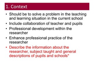 1. Context
• Should be to solve a problem in the teaching
and learning situation in the current school
• Include collaboration of teacher and pupils
• Professional development within the
researcher
• Enhance professional practice of the
researcher
• Describe the information about the
researcher, subject taught and general
descriptions of pupils and schools*
 