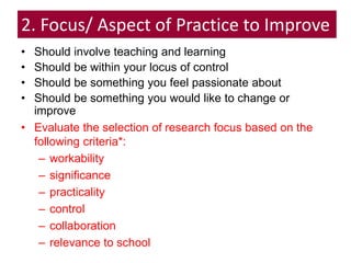 2. Focus/ Aspect of Practice to Improve
• Should involve teaching and learning
• Should be within your locus of control
• Should be something you feel passionate about
• Should be something you would like to change or
improve
• Evaluate the selection of research focus based on the
following criteria*:
– workability
– significance
– practicality
– control
– collaboration
– relevance to school
 