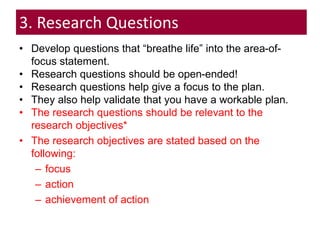 3. Research Questions
• Develop questions that “breathe life” into the area-of-
focus statement.
• Research questions should be open-ended!
• Research questions help give a focus to the plan.
• They also help validate that you have a workable plan.
• The research questions should be relevant to the
research objectives*
• The research objectives are stated based on the
following:
– focus
– action
– achievement of action
 