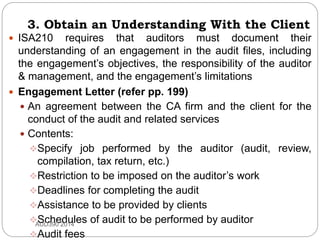 3. Obtain an Understanding With the Client
 ISA210 requires that auditors must document their
understanding of an engagement in the audit files, including
the engagement’s objectives, the responsibility of the auditor
& management, and the engagement’s limitations
 Engagement Letter (refer pp. 199)
 An agreement between the CA firm and the client for the
conduct of the audit and related services
 Contents:
Specify job performed by the auditor (audit, review,
compilation, tax return, etc.)
Restriction to be imposed on the auditor’s work
Deadlines for completing the audit
Assistance to be provided by clients
Schedules of audit to be performed by auditor
Audit fees
AUD390 2014
 