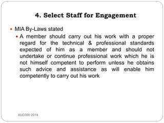 4. Select Staff for Engagement
 MIA By-Laws stated
 A member should carry out his work with a proper
regard for the technical & professional standards
expected of him as a member and should not
undertake or continue professional work which he is
not himself competent to perform unless he obtains
such advice and assistance as will enable him
competently to carry out his work
AUD390 2014
 