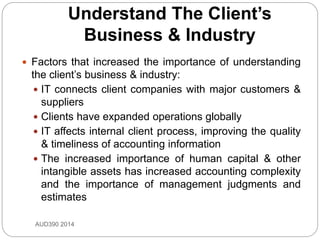 Understand The Client’s
Business & Industry
 Factors that increased the importance of understanding
the client’s business & industry:
 IT connects client companies with major customers &
suppliers
 Clients have expanded operations globally
 IT affects internal client process, improving the quality
& timeliness of accounting information
 The increased importance of human capital & other
intangible assets has increased accounting complexity
and the importance of management judgments and
estimates
AUD390 2014
 