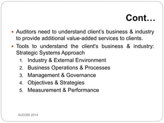 Cont…
 Auditors need to understand client’s business & industry
to provide additional value-added services to clients.
 Tools to understand the client's business & industry:
Strategic Systems Approach
1. Industry & External Environment
2. Business Operations & Processes
3. Management & Governance
4. Objectives & Strategies
5. Measurement & Performance
AUD390 2014
 