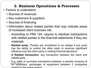 2. Business Operations & Processes
 Factors to understand:
 Sources of revenues
 Key customers & suppliers
 Sources of financing
 Information about related parties that may indicate areas
of increased client business risk
 According to FRS 124, require to disclose transactions
with related parties in the financial statements if they are
materials
 Related party: “Parties are considered to be related if one party
has the ability to control the other party or exercise significant
influence over the other party in making financial decisions”
 A Related transaction: any transaction between the client and
related party
 E.g. sales or purchase transactions between a parents company &
its subsidiary, exchanges of equipment between 2 companiesAUD390 2014
 