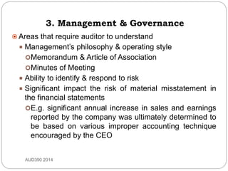 3. Management & Governance
 Areas that require auditor to understand
 Management’s philosophy & operating style
Memorandum & Article of Association
Minutes of Meeting
 Ability to identify & respond to risk
 Significant impact the risk of material misstatement in
the financial statements
E.g. significant annual increase in sales and earnings
reported by the company was ultimately determined to
be based on various improper accounting technique
encouraged by the CEO
AUD390 2014
 