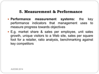 5. Measurement & Performance
 Performance measurement systems: the key
performance indicators that management uses to
measure progress towards objectives
 E.g. market share & sales per employee, unit sales
growth, unique visitors to a Web site, sales per square
foot for a retailer, ratio analysis, benchmarking against
key competitors
AUD390 2014
 