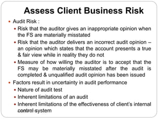 Assess Client Business Risk
 Audit Risk :
 Risk that the auditor gives an inappropriate opinion when
the FS are materially misstated
 Risk that the auditor delivers an incorrect audit opinion –
an opinion which states that the account presents a true
& fair view while in reality they do not
 Measure of how willing the auditor is to accept that the
FS may be materially misstated after the audit is
completed & unqualified audit opinion has been issued
 Factors result in uncertainty in audit performance
 Nature of audit test
 Inherent limitations of an audit
 Inherent limitations of the effectiveness of client’s internal
control systemAUD390 2014
 