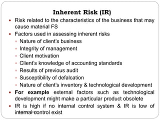  Risk related to the characteristics of the business that may
cause material FS
 Factors used in assessing inherent risks
 Nature of client’s business
 Integrity of management
 Client motivation
 Client’s knowledge of accounting standards
 Results of previous audit
 Susceptibility of defalcation
 Nature of client’s inventory & technological development
 For example external factors such as technological
development might make a particular product obsolete
 IR is high if no internal control system & IR is low of
internal control existAUD390 2014
Inherent Risk (IR)
 