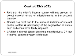 Control Risk (CR)
 Risk that the client’s internal control will not prevent or
detect material errors or misstatements in the account
balance
 Control risk exist due to the inherent limitation of internal
control system & inadequacy of the segregation of duties
such as human error, faulty judgment
 CR high if internal control system is not effective & CR low
if internal controls system is effective
AUD390 2014
 