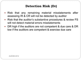 Detection Risk (Dr)
 Risk that any remaining material misstatements after
assessing IR & CR will not be detected by auditor
 Risk that the auditor’s substantive procedures & review FS
will not detect material errors misstatements
 DR high if the auditors are not competent & due care & DR
low if the auditors are competent & exercise due care
AUD390 2014
 