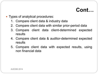 Cont…
 Types of analytical procedures:
1. Compare client data & industry data
2. Compare client data with similar prior-period data
3. Compare client data client-determined expected
results
4. Compare client data & auditor-determined expected
results
5. Compare client data with expected results, using
non financial data
AUD390 2014
 
