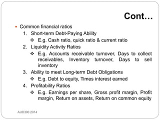  Common financial ratios
1. Short-term Debt-Paying Ability
 E.g. Cash ratio, quick ratio & current ratio
2. Liquidity Activity Ratios
 E.g. Accounts receivable turnover, Days to collect
receivables, Inventory turnover, Days to sell
inventory
3. Ability to meet Long-term Debt Obligations
 E.g. Debt to equity, Times interest earned
4. Profitability Ratios
 E.g. Earnings per share, Gross profit margin, Profit
margin, Return on assets, Return on common equity
AUD390 2014
Cont…
 