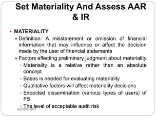 Set Materiality And Assess AAR
& IR
 MATERIALITY
 Definition: A misstatement or omission of financial
information that may influence or affect the decision
made by the user of financial statements
 Factors effecting preliminary judgment about materiality
 Materiality is a relative rather than an absolute
concept
 Bases is needed for evaluating materiality
 Qualitative factors will affect materiality decisions
 Expected dissemination (various types of users) of
FS
 The level of acceptable audit riskAUD390 2014
 