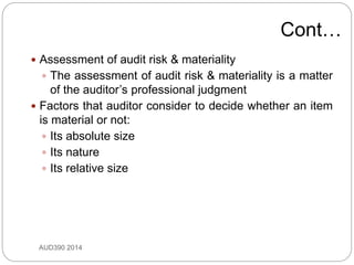 Cont…
 Assessment of audit risk & materiality
 The assessment of audit risk & materiality is a matter
of the auditor’s professional judgment
 Factors that auditor consider to decide whether an item
is material or not:
 Its absolute size
 Its nature
 Its relative size
AUD390 2014
 