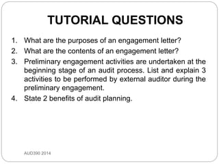 TUTORIAL QUESTIONS
1. What are the purposes of an engagement letter?
2. What are the contents of an engagement letter?
3. Preliminary engagement activities are undertaken at the
beginning stage of an audit process. List and explain 3
activities to be performed by external auditor during the
preliminary engagement.
4. State 2 benefits of audit planning.
AUD390 2014
 