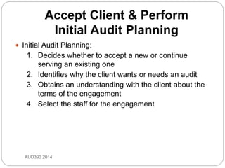 Accept Client & Perform
Initial Audit Planning
 Initial Audit Planning:
1. Decides whether to accept a new or continue
serving an existing one
2. Identifies why the client wants or needs an audit
3. Obtains an understanding with the client about the
terms of the engagement
4. Select the staff for the engagement
AUD390 2014
 