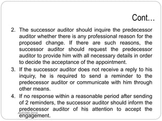 Cont…
2. The successor auditor should inquire the predecessor
auditor whether there is any professional reason for the
proposed change. If there are such reasons, the
successor auditor should request the predecessor
auditor to provide him with all necessary details in order
to decide the acceptance of the appointment.
3. If the successor auditor does not receive a reply to his
inquiry, he is required to send a reminder to the
predecessor auditor or communicate with him through
other means.
4. If no response within a reasonable period after sending
of 2 reminders, the successor auditor should inform the
predecessor auditor of his attention to accept the
engagement.
AUD390 2014
 