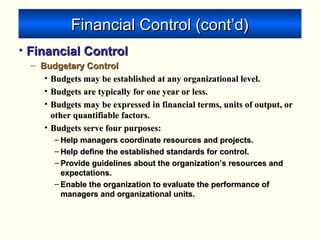 Financial Control (cont’d)Financial Control (cont’d)
• Financial ControlFinancial Control
– Budgetary ControlBudgetary Control
• Budgets may be established at any organizational level.Budgets may be established at any organizational level.
• Budgets are typically for one year or less.Budgets are typically for one year or less.
• Budgets may be expressed in financial terms, units of output, orBudgets may be expressed in financial terms, units of output, or
other quantifiable factors.other quantifiable factors.
• Budgets serve four purposes:Budgets serve four purposes:
– Help managers coordinate resources and projects.Help managers coordinate resources and projects.
– Help define the established standards for control.Help define the established standards for control.
– Provide guidelines about the organization’s resources andProvide guidelines about the organization’s resources and
expectations.expectations.
– Enable the organization to evaluate the performance ofEnable the organization to evaluate the performance of
managers and organizational units.managers and organizational units.
 