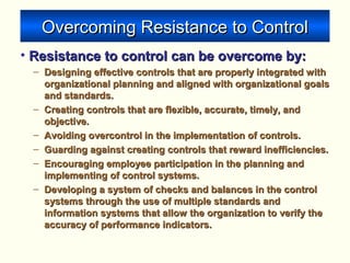 Overcoming Resistance to ControlOvercoming Resistance to Control
• Resistance to control can be overcome by:Resistance to control can be overcome by:
– Designing effective controls that are properly integrated withDesigning effective controls that are properly integrated with
organizational planning and aligned with organizational goalsorganizational planning and aligned with organizational goals
and standards.and standards.
– Creating controls that are flexible, accurate, timely, andCreating controls that are flexible, accurate, timely, and
objective.objective.
– Avoiding overcontrol in the implementation of controls.Avoiding overcontrol in the implementation of controls.
– Guarding against creating controls that reward inefficiencies.Guarding against creating controls that reward inefficiencies.
– Encouraging employee participation in the planning andEncouraging employee participation in the planning and
implementing of control systems.implementing of control systems.
– Developing a system of checks and balances in the controlDeveloping a system of checks and balances in the control
systems through the use of multiple standards andsystems through the use of multiple standards and
information systems that allow the organization to verify theinformation systems that allow the organization to verify the
accuracy of performance indicators.accuracy of performance indicators.
 
