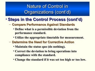 Nature of Control inNature of Control in
Organizations (cont’d)Organizations (cont’d)
• Steps in the Control Process (cont’d)Steps in the Control Process (cont’d)
– Compare Performance Against StandardsCompare Performance Against Standards
• Define what is a permissible deviation from theDefine what is a permissible deviation from the
performance standard.performance standard.
• Utilize the appropriate timetable for measurement.Utilize the appropriate timetable for measurement.
– Determine the Need for Corrective ActionDetermine the Need for Corrective Action
• Maintain the status quo (do nothing).Maintain the status quo (do nothing).
• Correct the deviation to bring operations intoCorrect the deviation to bring operations into
compliance with the standard.compliance with the standard.
• Change the standard if it was set too high or too low.Change the standard if it was set too high or too low.
 