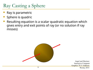 12
Ray Casting a Sphere
 Ray is parametric
 Sphere is quadric
 Resulting equation is a scalar quadratic equation which
gives entry and exit points of ray (or no solution if ray
misses)
Angel and Shreiner:
Interactive Computer
Graphics 7E © Addison-
Wesley 2015
 