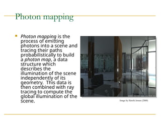 Photon mapping
 Photon mapping is the
process of emitting
photons into a scene and
tracing their paths
probabilistically to build
a photon map, a data
structure which
describes the
illumination of the scene
independently of its
geometry. This data is
then combined with ray
tracing to compute the
global illumination of the
scene. Image by Henrik Jensen (2000)
 