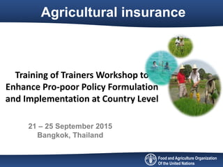 Food and Agriculture Organization
Of the United Nations
Agricultural insurance
Training of Trainers Workshop to
Enhance Pro-poor Policy Formulation
and Implementation at Country Level
21 – 25 September 2015
Bangkok, Thailand
 