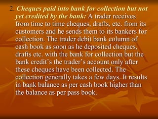 2. Cheques paid into bank for collection but not
yet credited by the bank: A trader receives
from time to time cheques, drafts, etc. from its
customers and he sends them to its bankers for
collection. The trader debit bank column of
cash book as soon as he deposited cheques,
drafts etc. with the bank for collection but the
bank credit’s the trader’s account only after
these cheques have been collected. The
collection generally takes a few days. It results
in bank balance as per cash book higher than
the balance as per pass book.
 