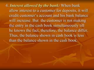 4. Interest allowed by the bank: When bank
allow interest to a customer for deposits, it will
credit customer’s account and his bank balance
will increase. But the customer is not making
the entry in the cash book simultaneously till
he knows the fact, therefore, the balance differ.
Thus, the balance shown in cash book is less
than the balance shown in the cash book.
 