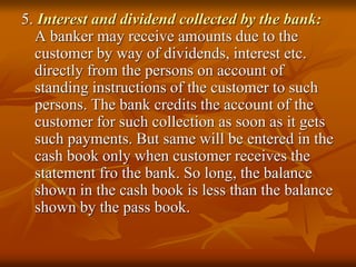 5. Interest and dividend collected by the bank:
A banker may receive amounts due to the
customer by way of dividends, interest etc.
directly from the persons on account of
standing instructions of the customer to such
persons. The bank credits the account of the
customer for such collection as soon as it gets
such payments. But same will be entered in the
cash book only when customer receives the
statement fro the bank. So long, the balance
shown in the cash book is less than the balance
shown by the pass book.
 