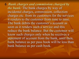 6. Bank charges and commission charged by
the bank: The bank charges by way of
incidental charges, commission, collection
charges etc. from its customers for the services
it renders to the customer from time to time.
The bank debits the customer’s account as
soon as it renders such a service and this
reduce the bank balance. But the customer will
know such charges only when he receives a
statement of account from the bank, until then,
bank balance as per pass book will be less than
bank balance as per cash book.
 