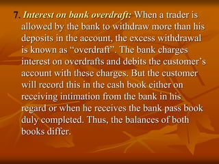 7. Interest on bank overdraft: When a trader is
allowed by the bank to withdraw more than his
deposits in the account, the excess withdrawal
is known as “overdraft”. The bank charges
interest on overdrafts and debits the customer’s
account with these charges. But the customer
will record this in the cash book either on
receiving intimation from the bank in his
regard or when he receives the bank pass book
duly completed. Thus, the balances of both
books differ.
 