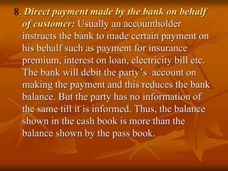 8. Direct payment made by the bank on behalf
of customer: Usually an accountholder
instructs the bank to made certain payment on
his behalf such as payment for insurance
premium, interest on loan, electricity bill etc.
The bank will debit the party’s account on
making the payment and this reduces the bank
balance. But the party has no information of
the same till it is informed. Thus, the balance
shown in the cash book is more than the
balance shown by the pass book.
 