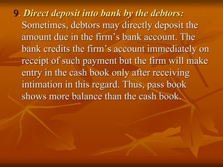 9. Direct deposit into bank by the debtors:
Sometimes, debtors may directly deposit the
amount due in the firm’s bank account. The
bank credits the firm’s account immediately on
receipt of such payment but the firm will make
entry in the cash book only after receiving
intimation in this regard. Thus, pass book
shows more balance than the cash book.
 