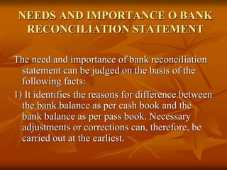 NEEDS AND IMPORTANCE O BANK
RECONCILIATION STATEMENT
The need and importance of bank reconciliation
statement can be judged on the basis of the
following facts:
1) It identifies the reasons for difference between
the bank balance as per cash book and the
bank balance as per pass book. Necessary
adjustments or corrections can, therefore, be
carried out at the earliest.
 