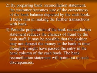 2) By preparing bank reconciliation statement,
the customer becomes sure of the correctness
of the bank balance depicted by the cash book.
It helps him in making the further transactions
with bank.
3) Periodic preparation of the bank reconciliation
statement reduces the chances of fraud by the
cash staff. It may be possible that the cashier
may not deposit the money in the bank in time
though he might have passed the entry in the
bank column of the cash book. The bank
reconciliation statement will point out to such
discrepancies.
 