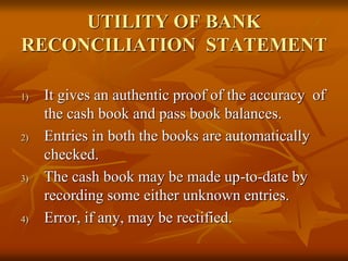 UTILITY OF BANK
RECONCILIATION STATEMENT
1) It gives an authentic proof of the accuracy of
the cash book and pass book balances.
2) Entries in both the books are automatically
checked.
3) The cash book may be made up-to-date by
recording some either unknown entries.
4) Error, if any, may be rectified.
 