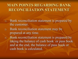 MAIN POINTS REGARDING BANK
RECONCILIATION STATEMENT
1) Bank reconciliation statement is prepared by
the customer.
2) Bank reconciliation statement may be
prepared at any time.
3) Bank reconciliation statement is prepared by
taking the balance of cash book or pass book
and at the end, the balance of pass book or
cash book is calculated.
 