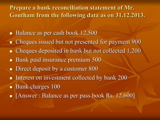 Prepare a bank reconciliation statement of Mr.
Goutham from the following data as on 31.12.2013.
 Balance as per cash book 12,500
 Cheques issued but not presented for payment 900
 Cheques deposited in bank but not collected 1,200
 Bank paid insurance premium 500
 Direct deposit by a customer 800
 Interest on investment collected by bank 200
 Bank charges 100
 [Answer : Balance as per pass book Rs. 12,600]
 