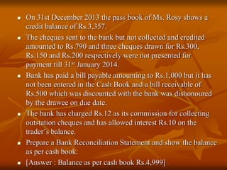  On 31st December 2013 the pass book of Ms. Rosy shows a
credit balance of Rs.3,357.
 The cheques sent to the bank but not collected and credited
amounted to Rs.790 and three cheques drawn for Rs.300,
Rs.150 and Rs.200 respectively were not presented for
payment till 31st January 2014.
 Bank has paid a bill payable amounting to Rs.1,000 but it has
not been entered in the Cash Book and a bill receivable of
Rs.500 which was discounted with the bank was dishonoured
by the drawee on due date.
 The bank has charged Rs.12 as its commission for collecting
outstation cheques and has allowed interest Rs.10 on the
trader’s balance.
 Prepare a Bank Reconciliation Statement and show the balance
as per cash book.
 [Answer : Balance as per cash book Rs.4,999]
 