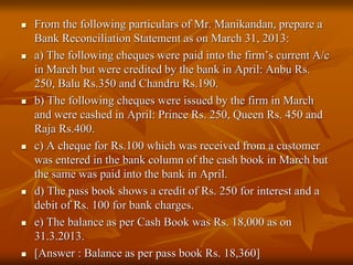  From the following particulars of Mr. Manikandan, prepare a
Bank Reconciliation Statement as on March 31, 2013:
 a) The following cheques were paid into the firm’s current A/c
in March but were credited by the bank in April: Anbu Rs.
250, Balu Rs.350 and Chandru Rs.190.
 b) The following cheques were issued by the firm in March
and were cashed in April: Prince Rs. 250, Queen Rs. 450 and
Raja Rs.400.
 c) A cheque for Rs.100 which was received from a customer
was entered in the bank column of the cash book in March but
the same was paid into the bank in April.
 d) The pass book shows a credit of Rs. 250 for interest and a
debit of Rs. 100 for bank charges.
 e) The balance as per Cash Book was Rs. 18,000 as on
31.3.2013.
 [Answer : Balance as per pass book Rs. 18,360]
 