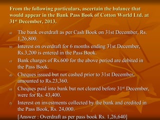 From the following particulars, ascertain the balance that
would appear in the Bank Pass Book of Cotton World Ltd. at
31st December, 2013.
a) The bank overdraft as per Cash Book on 31st December, Rs.
1,26,800.
b) Interest on overdraft for 6 months ending 31st December,
Rs.3,200 is entered in the Pass Book.
c) Bank charges of Rs.600 for the above period are debited in
the Pass Book.
d) Cheques issued but not cashed prior to 31st December,
amounted to Rs.23,360.
e) Cheques paid into bank but not cleared before 31st December,
were for Rs. 43,400.
f) Interest on investments collected by the bank and credited in
the Pass Book, Rs. 24,000.
[Answer : Overdraft as per pass book Rs. 1,26,640]
 