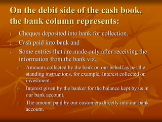 On the debit side of the cash book,
the bank column represents:
1. Cheques deposited into bank for collection.
2. Cash paid into bank and
3. Some entries that are made only after receiving the
information from the bank viz.,
a) Amounts collected by the bank on our behalf as per the
standing instructions, for example, Interest collected on
investment.
b) Interest given by the banker for the balance kept by us in
our bank account.
c) The amount paid by our customers directly into our bank
account.
 