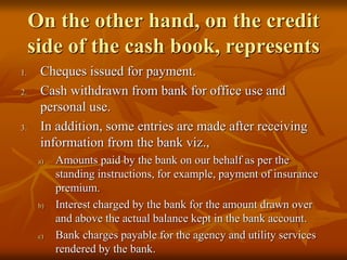 On the other hand, on the credit
side of the cash book, represents
1. Cheques issued for payment.
2. Cash withdrawn from bank for office use and
personal use.
3. In addition, some entries are made after receiving
information from the bank viz.,
a) Amounts paid by the bank on our behalf as per the
standing instructions, for example, payment of insurance
premium.
b) Interest charged by the bank for the amount drawn over
and above the actual balance kept in the bank account.
c) Bank charges payable for the agency and utility services
rendered by the bank.
 